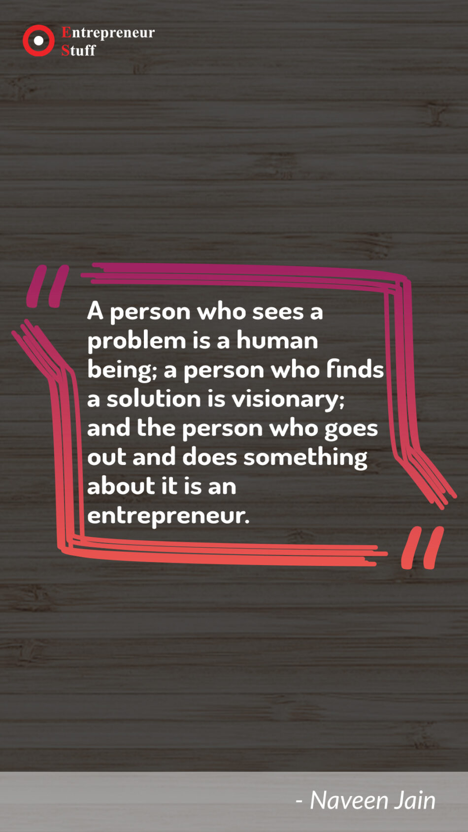 A person who sees a problem is a human being; a person who finds a solution is visionary; and the person who goes out and does something about it is an entrepreneur.
